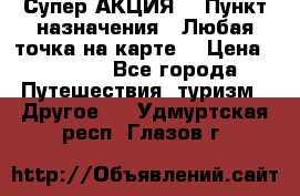 Супер АКЦИЯ! › Пункт назначения ­ Любая точка на карте! › Цена ­ 5 000 - Все города Путешествия, туризм » Другое   . Удмуртская респ.,Глазов г.